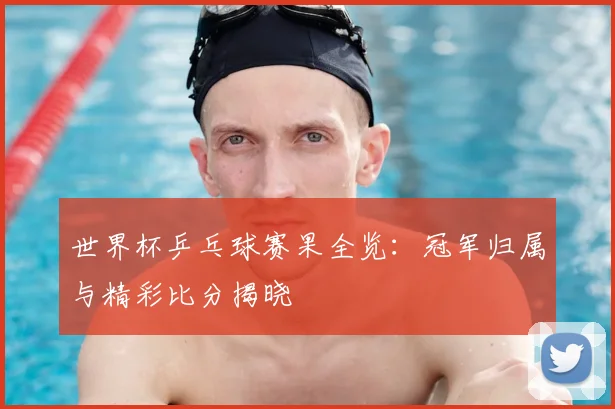 世界杯乒乓球赛果全览:冠军归属与精彩比分揭晓