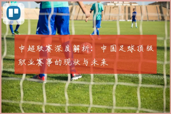 中超联赛深度解析：中国足球顶级职业赛事的现状与未来